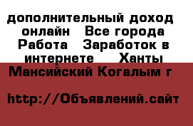 дополнительный доход  онлайн - Все города Работа » Заработок в интернете   . Ханты-Мансийский,Когалым г.